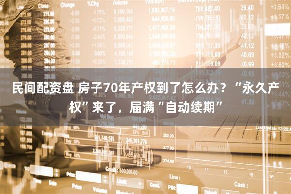 民间配资盘 房子70年产权到了怎么办？“永久产权”来了，届满“自动续期”